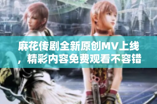 麻花传剧全新原创MV上线，精彩内容免费观看不容错过