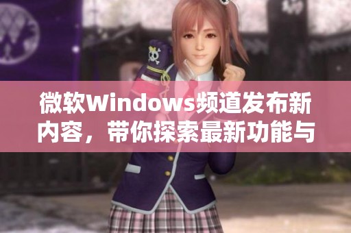 微软Windows频道发布新内容，带你探索最新功能与更新详情