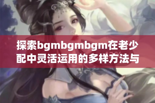 探索bgmbgmbgm在老少配中灵活运用的多样方法与技巧