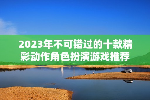 2023年不可错过的十款精彩动作角色扮演游戏推荐