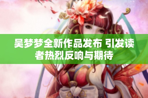 吴梦梦全新作品发布 引发读者热烈反响与期待