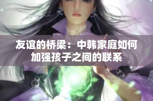 友谊的桥梁：中韩家庭如何加强孩子之间的联系