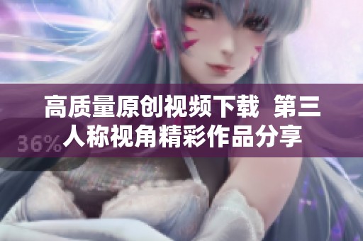 高质量原创视频下载  第三人称视角精彩作品分享