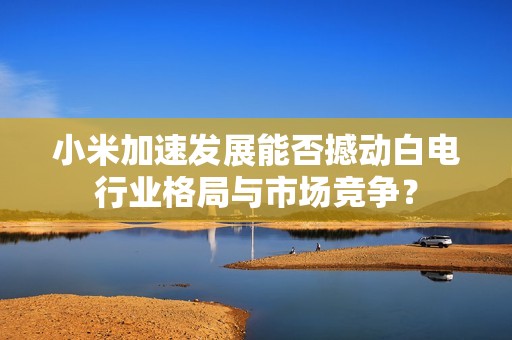 小米加速发展能否撼动白电行业格局与市场竞争？