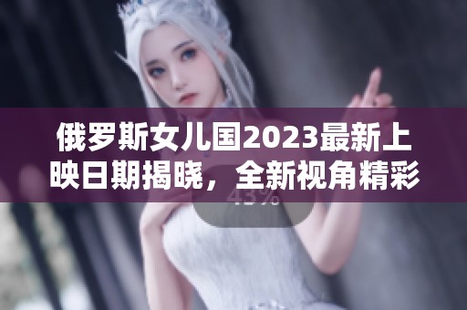 俄罗斯女儿国2023最新上映日期揭晓，全新视角精彩呈现