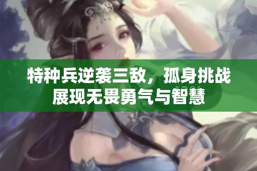 特种兵逆袭三敌，孤身挑战展现无畏勇气与智慧