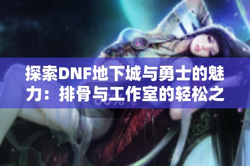 探索DNF地下城与勇士的魅力：排骨与工作室的轻松之道