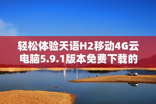 轻松体验天语H2移动4G云电脑5.9.1版本免费下载的方法与步骤