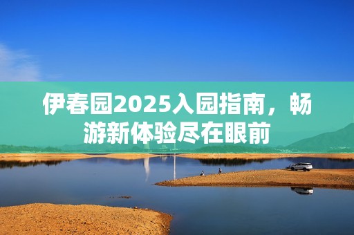 伊春园2025入园指南，畅游新体验尽在眼前