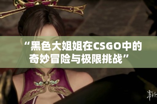 “黑色大姐姐在CSGO中的奇妙冒险与极限挑战”