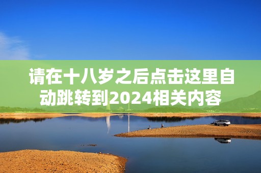 请在十八岁之后点击这里自动跳转到2024相关内容