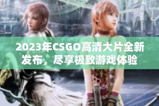 2023年CSGO高清大片全新发布，尽享极致游戏体验