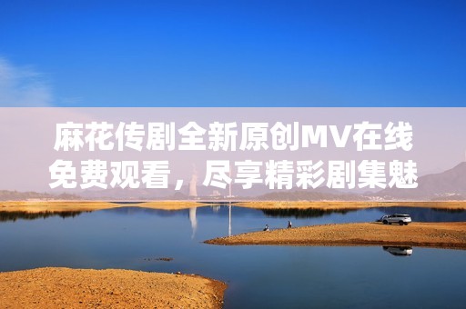 麻花传剧全新原创MV在线免费观看，尽享精彩剧集魅力