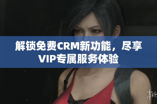 解锁免费CRM新功能，尽享VIP专属服务体验