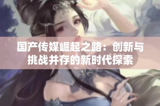 国产传媒崛起之路：创新与挑战并存的新时代探索