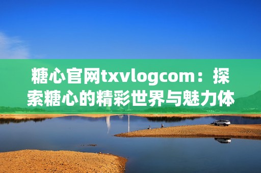 糖心官网txvlogcom：探索糖心的精彩世界与魅力体验