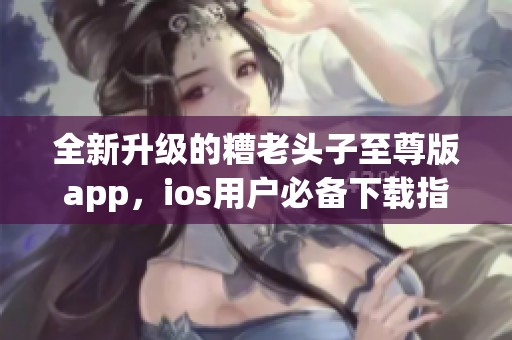 全新升级的糟老头子至尊版app，ios用户必备下载指南