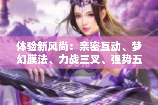 体验新风尚：亲密互动、梦幻膜法、力战三叉、强势五注，全新手游上线！