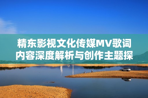 精东影视文化传媒MV歌词内容深度解析与创作主题探讨