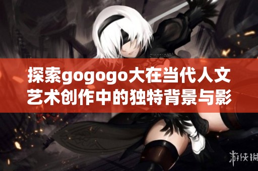 探索gogogo大在当代人文艺术创作中的独特背景与影响力