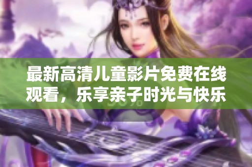 最新高清儿童影片免费在线观看，乐享亲子时光与快乐成长