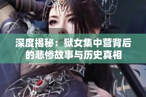 深度揭秘：狱女集中营背后的悲惨故事与历史真相