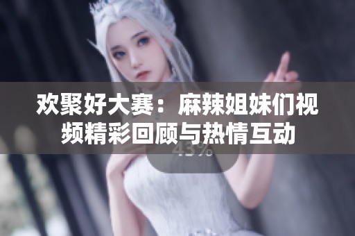 欢聚好大赛：麻辣姐妹们视频精彩回顾与热情互动