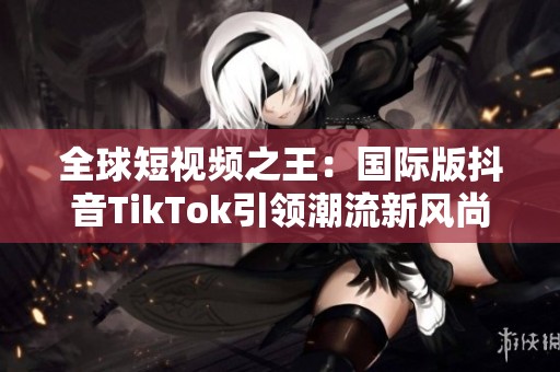 全球短视频之王：国际版抖音TikTok引领潮流新风尚