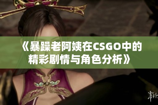 《暴躁老阿姨在CSGO中的精彩剧情与角色分析》