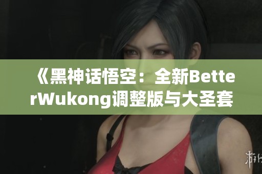 《黑神话悟空：全新BetterWukong调整版与大圣套武器综合分析》