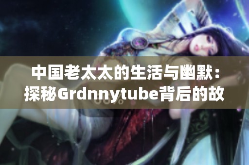 中国老太太的生活与幽默：探秘Grdnnytube背后的故事