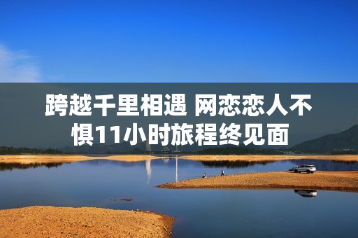 跨越千里相遇 网恋恋人不惧11小时旅程终见面