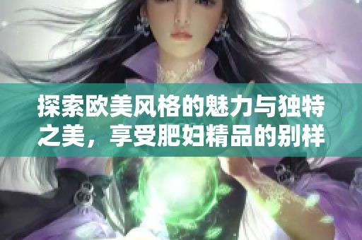 探索欧美风格的魅力与独特之美，享受肥妇精品的别样体验