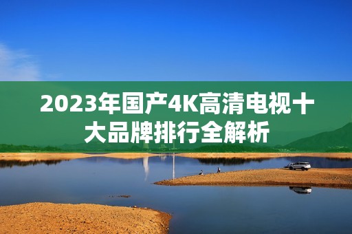 2023年国产4K高清电视十大品牌排行全解析