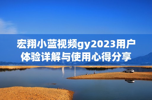 宏翔小蓝视频gy2023用户体验详解与使用心得分享