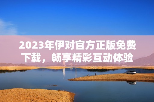 2023年伊对官方正版免费下载，畅享精彩互动体验