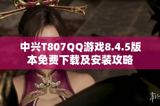 中兴T807QQ游戏8.4.5版本免费下载及安装攻略