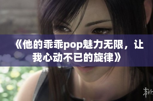 《他的乖乖pop魅力无限，让我心动不已的旋律》