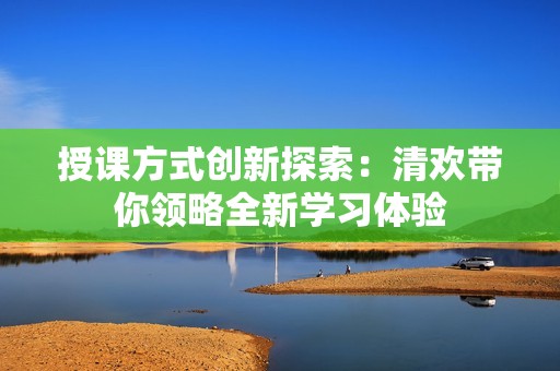 授课方式创新探索：清欢带你领略全新学习体验