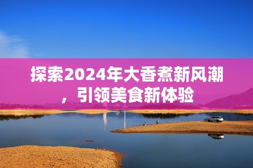 探索2024年大香煮新风潮，引领美食新体验