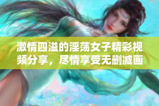 激情四溢的淫荡女子精彩视频分享，尽情享受无删减画面