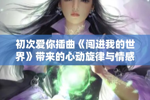 初次爱你插曲《闯进我的世界》带来的心动旋律与情感交融