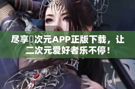 尽享囧次元APP正版下载，让二次元爱好者乐不停！