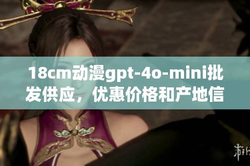 18cm动漫gpt-4o-mini批发供应，优惠价格和产地信息一览