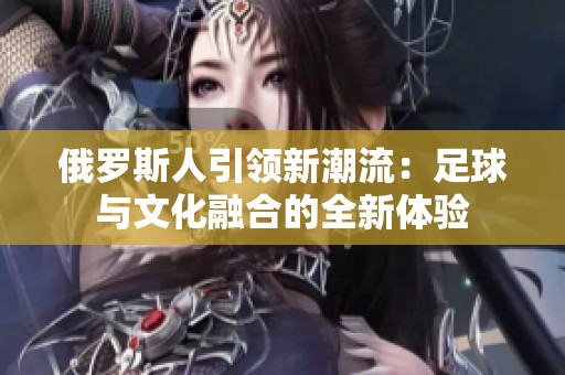 俄罗斯人引领新潮流：足球与文化融合的全新体验