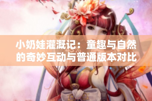 小奶娃灌溉记：童趣与自然的奇妙互动与普通版本对比分析