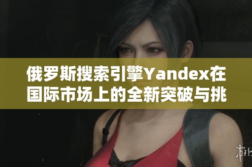 俄罗斯搜索引擎Yandex在国际市场上的全新突破与挑战