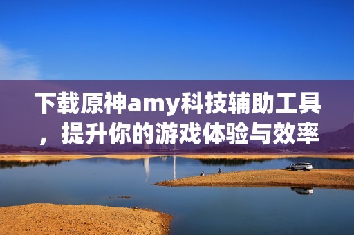 下载原神amy科技辅助工具，提升你的游戏体验与效率