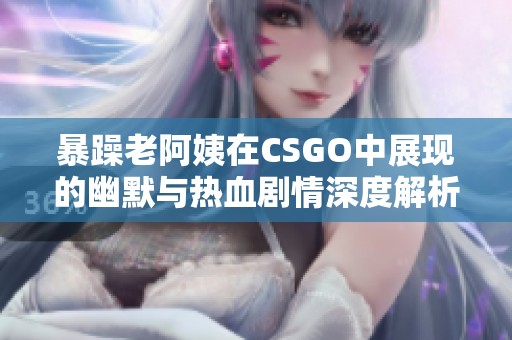 暴躁老阿姨在CSGO中展现的幽默与热血剧情深度解析