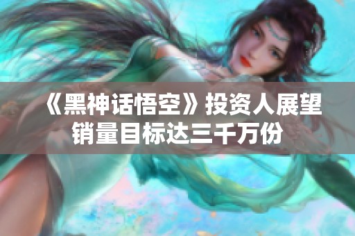 《黑神话悟空》投资人展望销量目标达三千万份